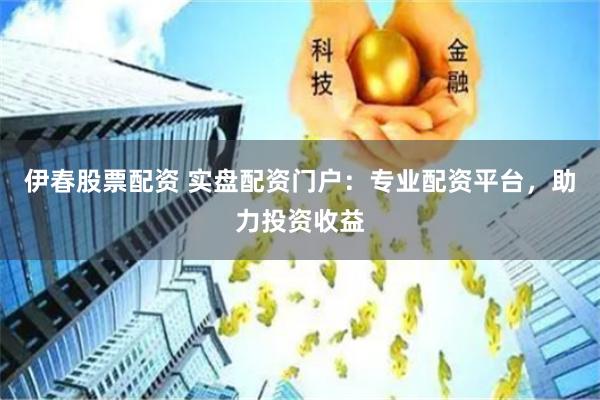 伊春股票配资 实盘配资门户：专业配资平台，助力投资收益