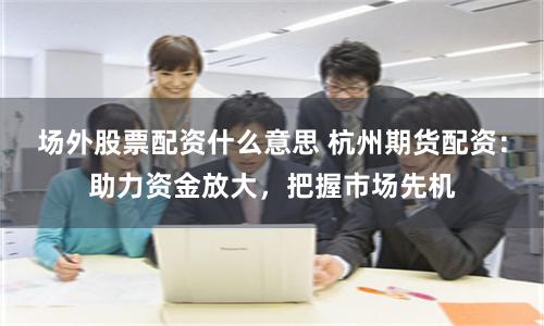 场外股票配资什么意思 杭州期货配资：助力资金放大，把握市场先机