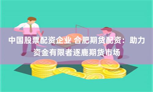 中国股票配资企业 合肥期货配资：助力资金有限者逐鹿期货市场
