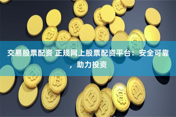 交易股票配资 正规网上股票配资平台：安全可靠，助力投资