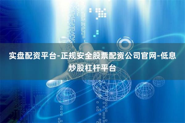 实盘配资平台-正规安全股票配资公司官网-低息炒股杠杆平台